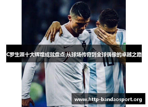 C罗生涯十大辉煌成就盘点 从球场传奇到全球偶像的卓越之路