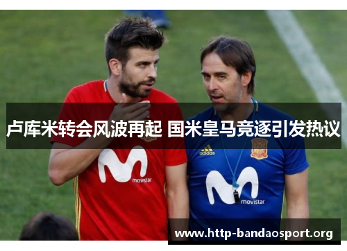 卢库米转会风波再起 国米皇马竞逐引发热议