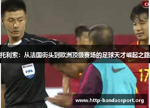 托利索:从法国街头到欧洲顶级赛场的足球天才崛起之路