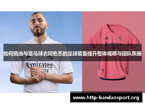 如何挑选与皇马球衣同色系的足球装备提升整体观感与团队氛围