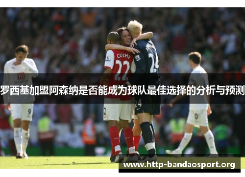 罗西基加盟阿森纳是否能成为球队最佳选择的分析与预测 罗西基加盟阿森纳是否能成为球队最佳选择的分析与预测