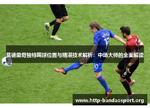 莫德里奇独特踢球位置与精湛技术解析:中场大师的全面解读