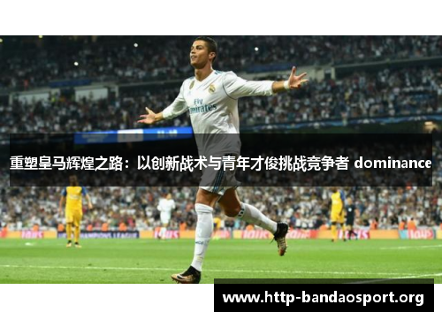 重塑皇马辉煌之路:以创新战术与青年才俊挑战竞争者 dominance