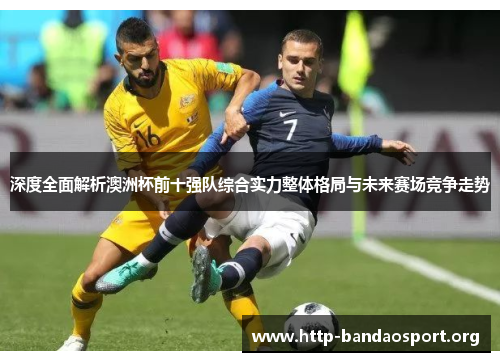 深度全面解析澳洲杯前十强队综合实力整体格局与未来赛场竞争走势