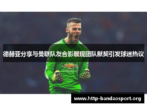 德赫亚分享与曼联队友合影展现团队默契引发球迷热议