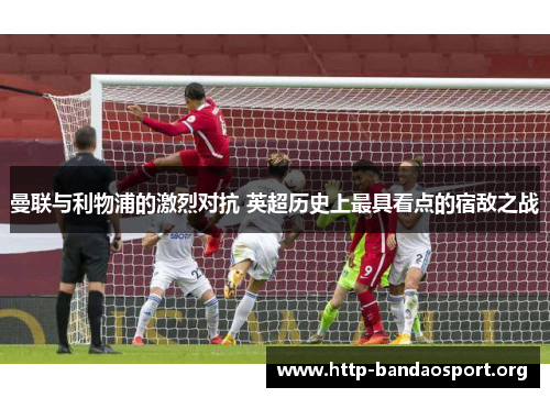 曼联与利物浦的激烈对抗 英超历史上最具看点的宿敌之战